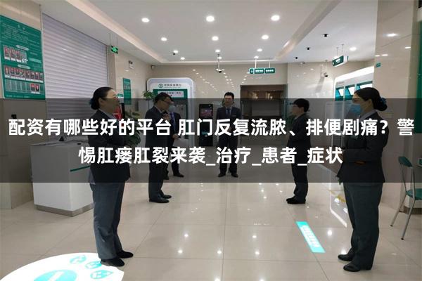 配资有哪些好的平台 肛门反复流脓、排便剧痛？警惕肛瘘肛裂来袭_治疗_患者_症状