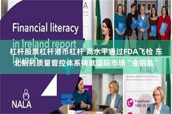 杠杆股票杠杆港币杠杆 高水平通过FDA飞检 东北制药质量管控体系铸就国际市场“金钥匙”