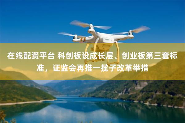 在线配资平台 科创板设成长层、创业板第三套标准，证监会再推一揽子改革举措