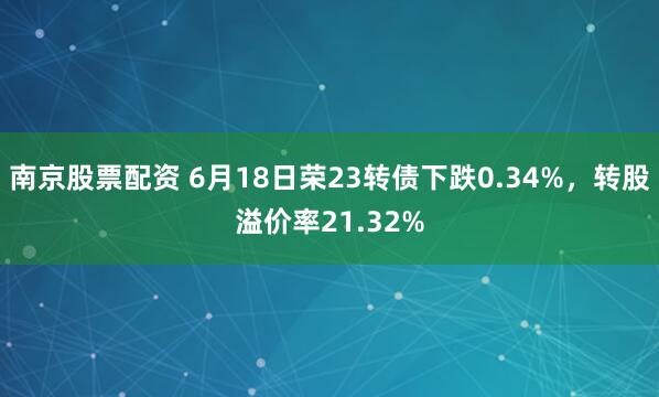 南京股票配资 6月18日荣23转债下跌0.34%，转股溢价率21.32%