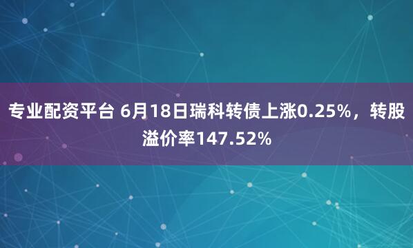 专业配资平台 6月18日瑞科转债上涨0.25%，转股溢价率147.52%