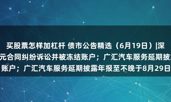 买股票怎样加杠杆 债市公告精选（6月19日）|深圳特区建设涉21.317亿元合同纠纷诉讼并被冻结账户；广汇汽车服务延期披露年报至不晚于8月29日