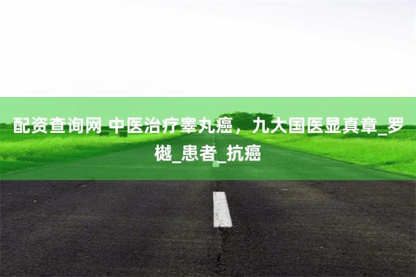 配资查询网 中医治疗睾丸癌，九大国医显真章_罗樾_患者_抗癌