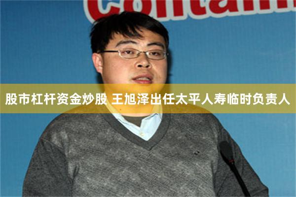 股市杠杆资金炒股 王旭泽出任太平人寿临时负责人