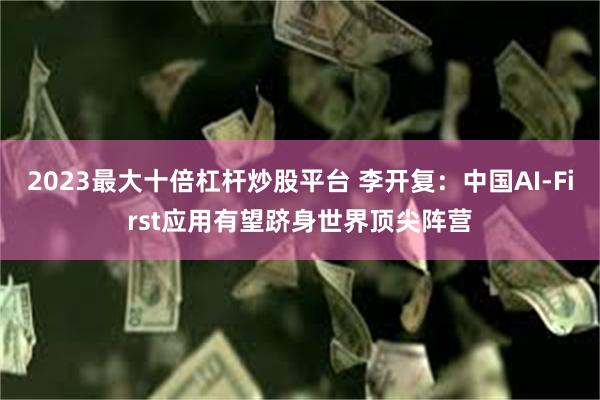 2023最大十倍杠杆炒股平台 李开复：中国AI-First应用有望跻身世界顶尖阵营