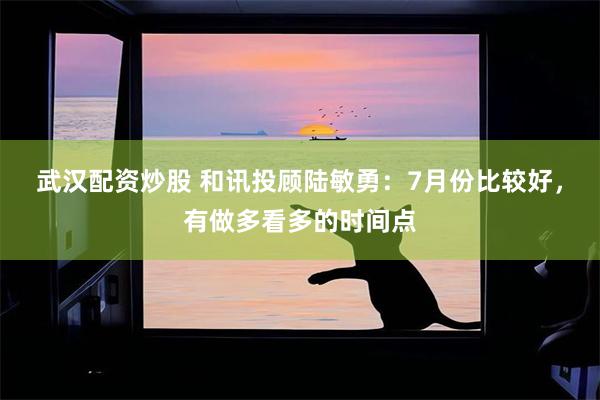 武汉配资炒股 和讯投顾陆敏勇：7月份比较好，有做多看多的时间点