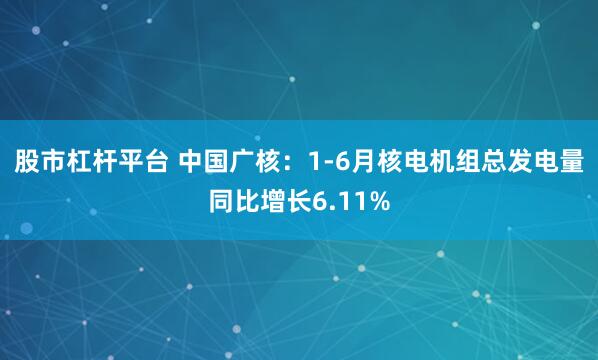 股市杠杆平台 中国广核：1-6月核电机组总发电量同比增长6.11%