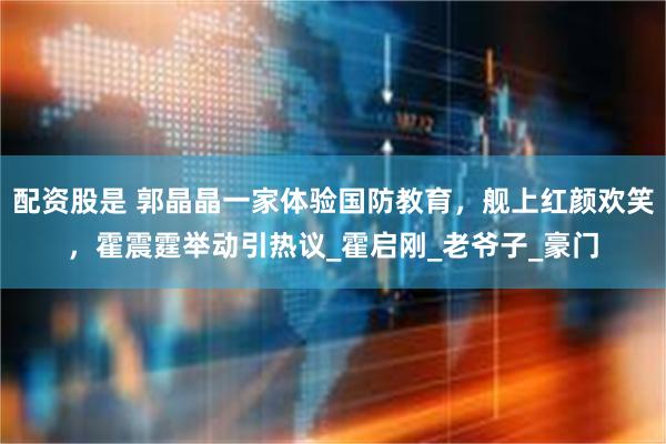 配资股是 郭晶晶一家体验国防教育，舰上红颜欢笑，霍震霆举动引热议_霍启刚_老爷子_豪门