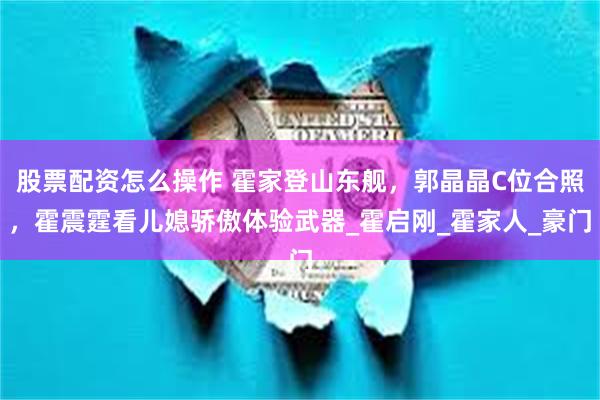 股票配资怎么操作 霍家登山东舰，郭晶晶C位合照，霍震霆看儿媳骄傲体验武器_霍启刚_霍家人_豪门