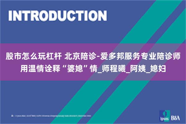 股市怎么玩杠杆 北京陪诊-爱多邦服务专业陪诊师用温情诠释“婆媳”情_师程曦_阿姨_媳妇