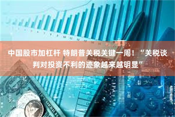 中国股市加杠杆 特朗普关税关键一周！“关税谈判对投资不利的迹象越来越明显”