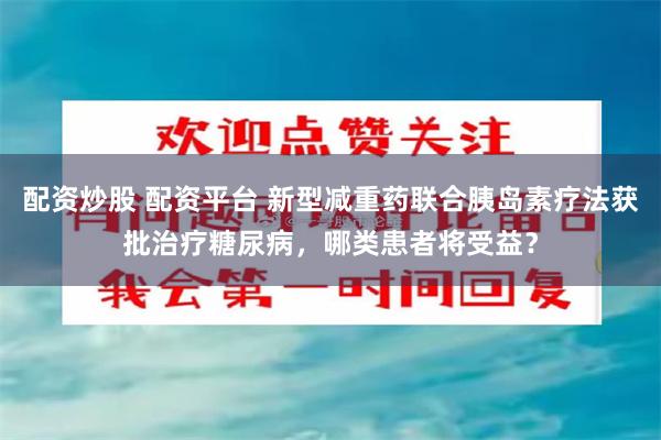 配资炒股 配资平台 新型减重药联合胰岛素疗法获批治疗糖尿病，哪类患者将受益？