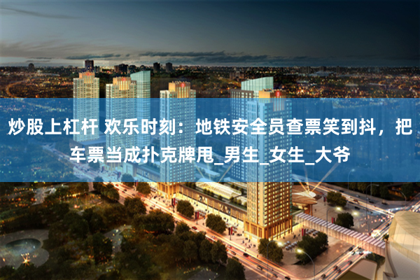 炒股上杠杆 欢乐时刻：地铁安全员查票笑到抖，把车票当成扑克牌甩_男生_女生_大爷