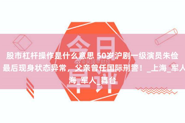 股市杠杆操作是什么意思 50岁沪剧一级演员朱俭去世，最后现身状态异常，父亲曾任国际刑警！_上海_军人_舞台
