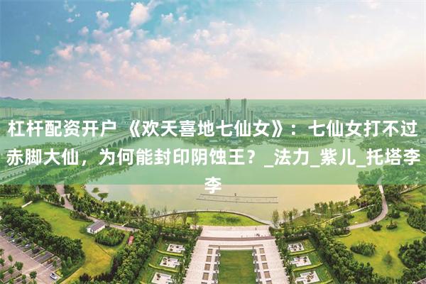 杠杆配资开户 《欢天喜地七仙女》：七仙女打不过赤脚大仙，为何能封印阴蚀王？_法力_紫儿_托塔李