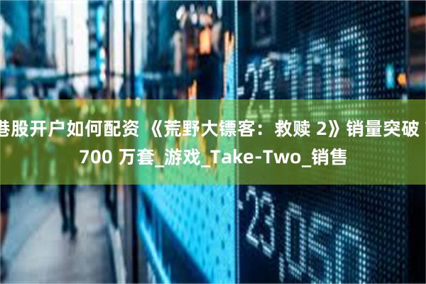 港股开户如何配资 《荒野大镖客：救赎 2》销量突破 7700 万套_游戏_Take-Two_销售