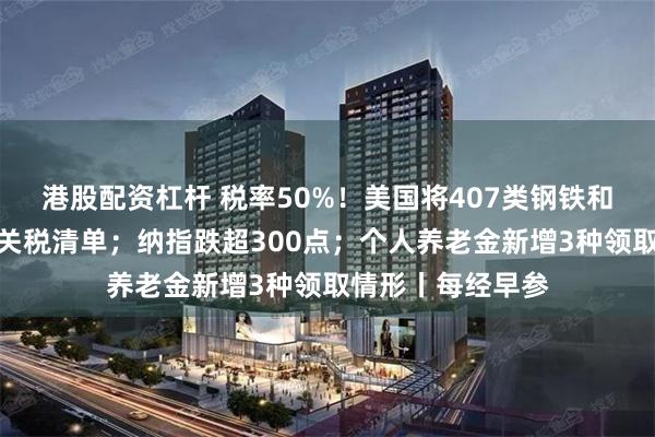 港股配资杠杆 税率50%！美国将407类钢铁和铝衍生产品纳入关税清单；纳指跌超300点；个人养老金新增3种领取情形丨每经早参