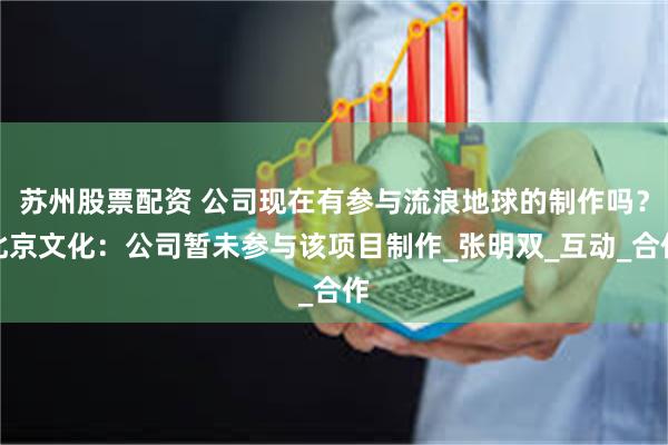 苏州股票配资 公司现在有参与流浪地球的制作吗？北京文化：公司暂未参与该项目制作_张明双_互动_合作