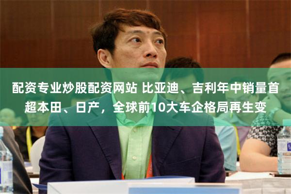 配资专业炒股配资网站 比亚迪、吉利年中销量首超本田、日产，全球前10大车企格局再生变