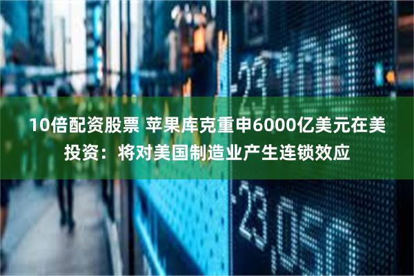10倍配资股票 苹果库克重申6000亿美元在美投资：将对美国制造业产生连锁效应