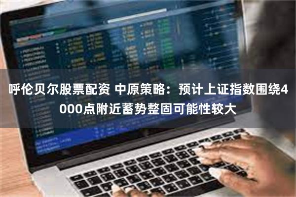 呼伦贝尔股票配资 中原策略：预计上证指数围绕4000点附近蓄势整固可能性较大