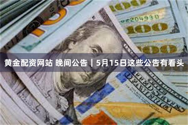 黄金配资网站 晚间公告｜5月15日这些公告有看头
