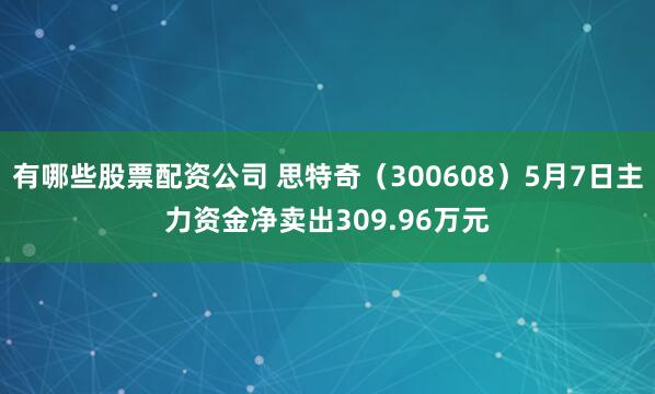 有哪些股票配资公司 思特奇(300608)5月7日主力资金净卖出309.96万元