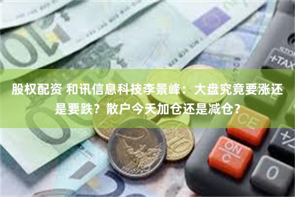 股权配资 和讯信息科技李景峰：大盘究竟要涨还是要跌？散户今天加仓还是减仓？