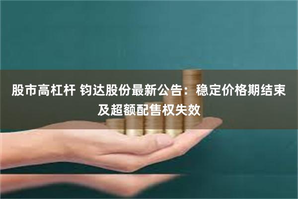 股市高杠杆 钧达股份最新公告：稳定价格期结束及超额配售权失效