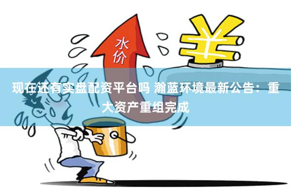 现在还有实盘配资平台吗 瀚蓝环境最新公告：重大资产重组完成