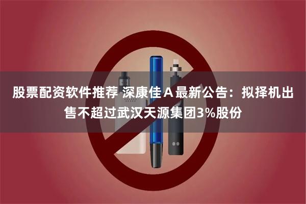 股票配资软件推荐 深康佳Ａ最新公告：拟择机出售不超过武汉天源集团3%股份