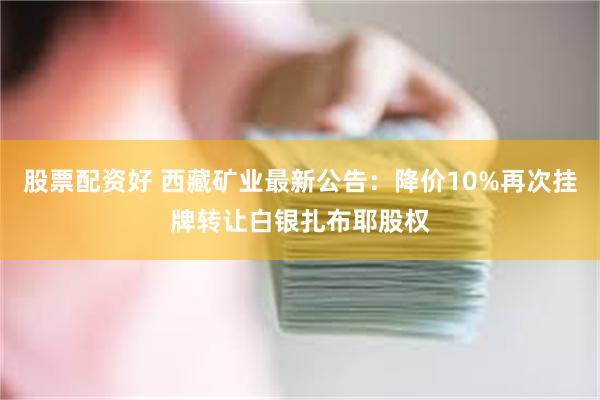 股票配资好 西藏矿业最新公告：降价10%再次挂牌转让白银扎布耶股权