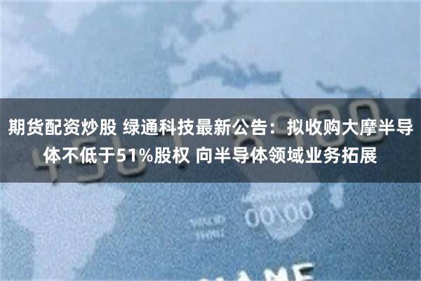 期货配资炒股 绿通科技最新公告：拟收购大摩半导体不低于51%股权 向半导体领域业务拓展