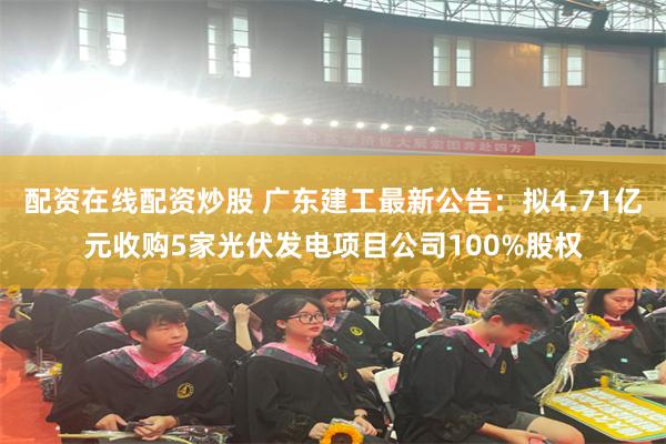 配资在线配资炒股 广东建工最新公告:拟4.71亿元收购5家光伏发电项目公司100%股权