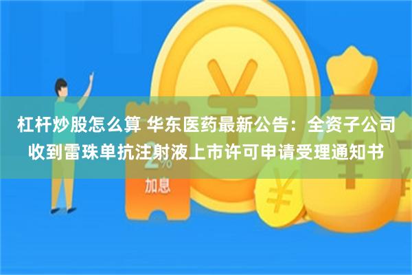 杠杆炒股怎么算 华东医药最新公告：全资子公司收到雷珠单抗注射液上市许可申请受理通知书