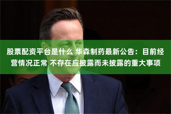 股票配资平台是什么 华森制药最新公告：目前经营情况正常 不存在应披露而未披露的重大事项