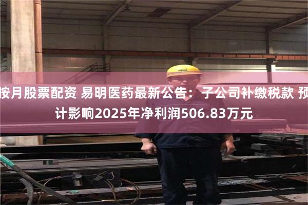按月股票配资 易明医药最新公告：子公司补缴税款 预计影响2025年净利润506.83万元