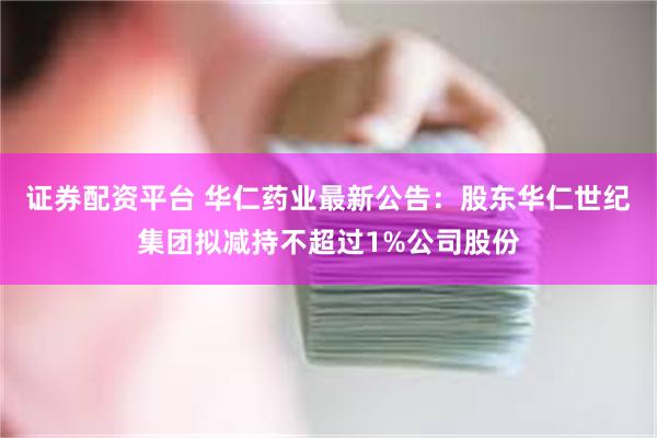 证券配资平台 华仁药业最新公告：股东华仁世纪集团拟减持不超过1%公司股份