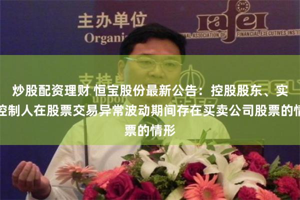 炒股配资理财 恒宝股份最新公告：控股股东、实际控制人在股票交易异常波动期间存在买卖公司股票的情形