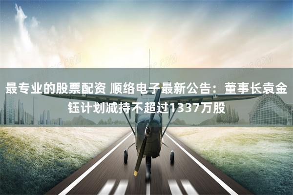 最专业的股票配资 顺络电子最新公告：董事长袁金钰计划减持不超过1337万股