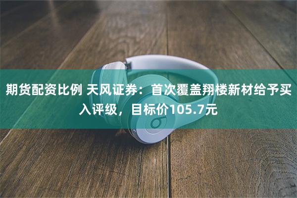期货配资比例 天风证券：首次覆盖翔楼新材给予买入评级，目标价105.7元