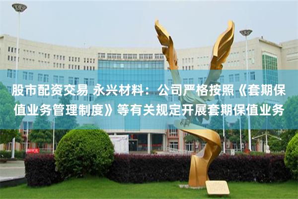 股市配资交易 永兴材料：公司严格按照《套期保值业务管理制度》等有关规定开展套期保值业务