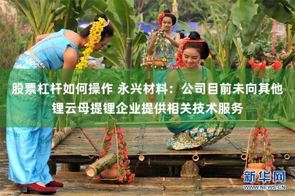 股票杠杆如何操作 永兴材料：公司目前未向其他锂云母提锂企业提供相关技术服务
