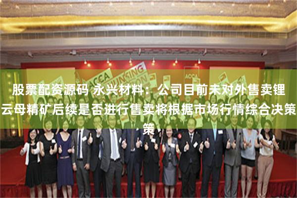 股票配资源码 永兴材料：公司目前未对外售卖锂云母精矿后续是否进行售卖将根据市场行情综合决策