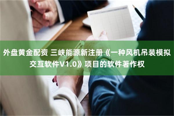外盘黄金配资 三峡能源新注册《一种风机吊装模拟交互软件V1.0》项目的软件著作权