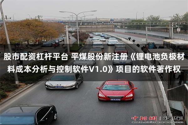 股市配资杠杆平台 平煤股份新注册《锂电池负极材料成本分析与控制软件V1.0》项目的软件著作权