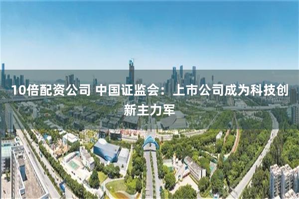10倍配资公司 中国证监会：上市公司成为科技创新主力军