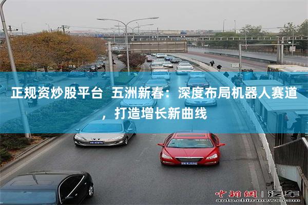正规资炒股平台  五洲新春：深度布局机器人赛道，打造增长新曲线