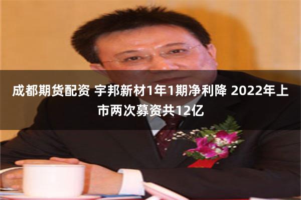 成都期货配资 宇邦新材1年1期净利降 2022年上市两次募资共12亿