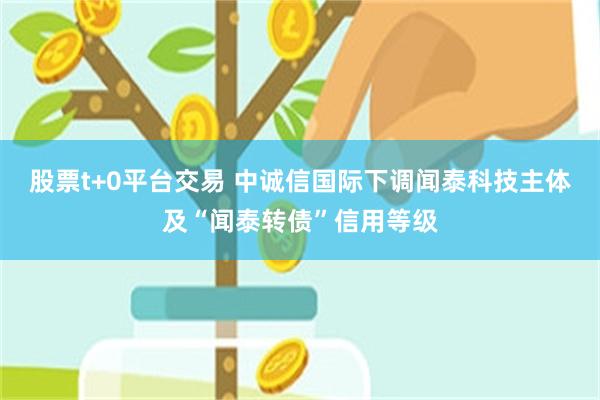 股票t+0平台交易 中诚信国际下调闻泰科技主体及“闻泰转债”信用等级